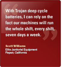 With Trojan deep cycle batteries, I can rely on the fact our machines will run the whole shift, every shift, seven days a week. Scott Williams, Elite Janitorial Equipment Repair, Ca