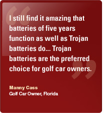 I still find it amazing that batteries of five years function as well as Trojan batteries do... Trojan batteries are the preferred choice for golf car owners. Manny Cass, Golf Car Owner, Florida