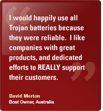 I would happily use all Trojan batteries because they were reliable. I like companies with great products, and dedicated  efforts to REALLY support their customers. David Morton, Boat Owner, Australia