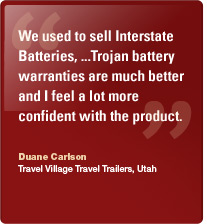 We used to sell Interstate Batteries, ...Trojan battery warranties are much better and I feel a lot more confident with the product. Duane Carlson, Travel Village Travel Trailers, Utah